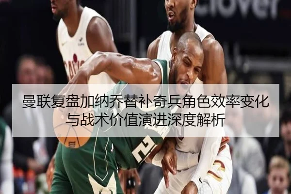 曼联复盘加纳乔替补奇兵角色效率变化与战术价值演进深度解析