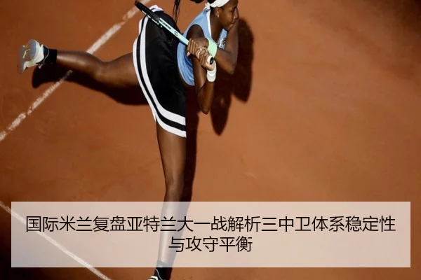 国际米兰复盘亚特兰大一战解析三中卫体系稳定性与攻守平衡