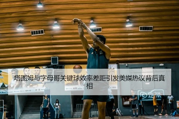 塔图姆与字母哥关键球效率差距引发美媒热议背后真相